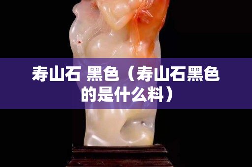 壽山石 黑色（壽山石黑色的是什么料）