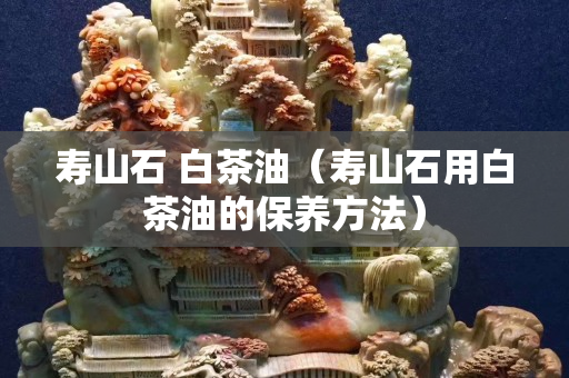 壽山石 白茶油（壽山石用白茶油的保養方法）