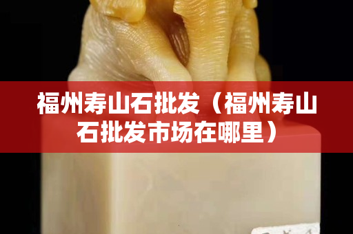 福州壽山石批發(fā)（福州壽山石批發(fā)市場在哪里）