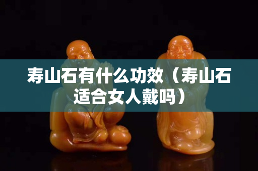 壽山石有什么功效（壽山石適合女人戴嗎）