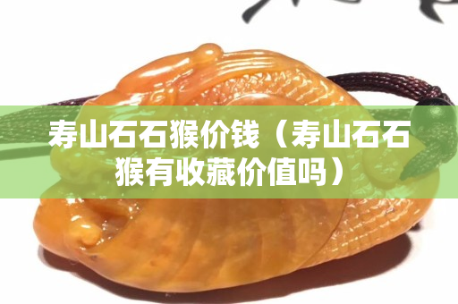 壽山石石猴價錢（壽山石石猴有收藏價值嗎）