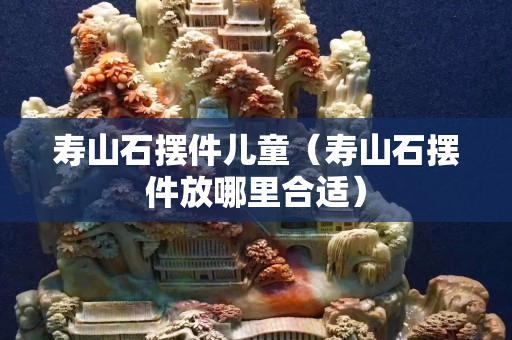 壽山石擺件兒童（壽山石擺件放哪里合適）
