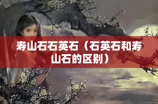 壽山石石英石（石英石和壽山石的區(qū)別）
