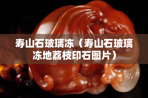 壽山石玻璃凍（壽山石玻璃凍地荔枝印石圖片）