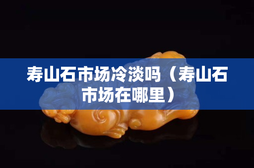 壽山石市場(chǎng)冷淡嗎（壽山石市場(chǎng)在哪里）