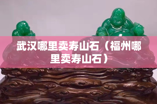 武漢哪里賣壽山石（福州哪里賣壽山石）