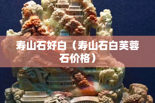 壽山石好白（壽山石白芙蓉石價格）