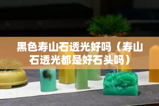 黑色壽山石透光好嗎（壽山石透光都是好石頭嗎）