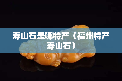 壽山石是哪特產（福州特產壽山石）