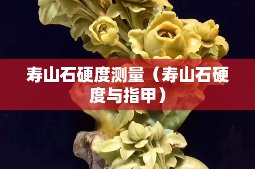 壽山石硬度測量（壽山石硬度與指甲）