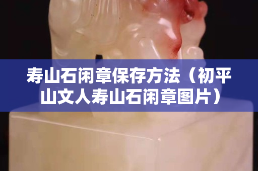 壽山石閑章保存方法（初平山文人壽山石閑章圖片）
