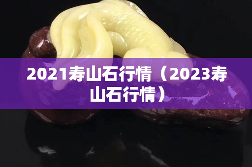 2021壽山石行情（2023壽山石行情）