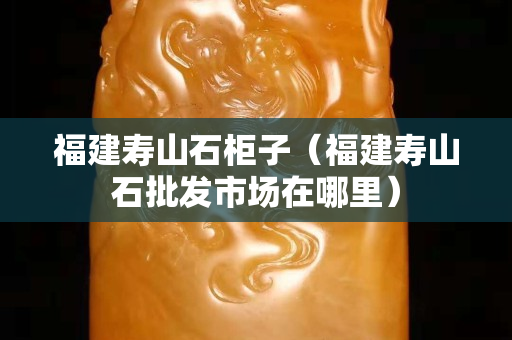 福建壽山石柜子（福建壽山石批發市場在哪里）