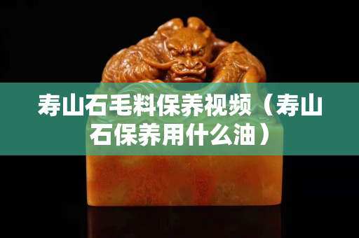 壽山石毛料保養視頻（壽山石保養用什么油）