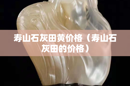 壽山石灰田黃價(jià)格（壽山石灰田的價(jià)格）
