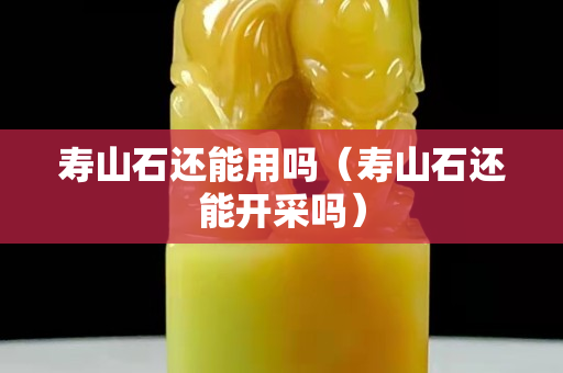 壽山石還能用嗎（壽山石還能開采嗎）