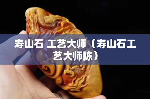 壽山石 工藝大師（壽山石工藝大師陳）