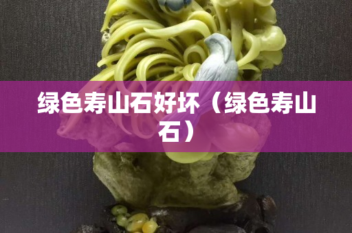 綠色壽山石好壞（綠色壽山石）