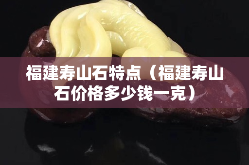 福建壽山石特點(diǎn)（福建壽山石價(jià)格多少錢一克）