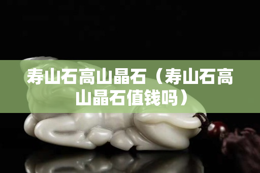 壽山石高山晶石（壽山石高山晶石值錢嗎）