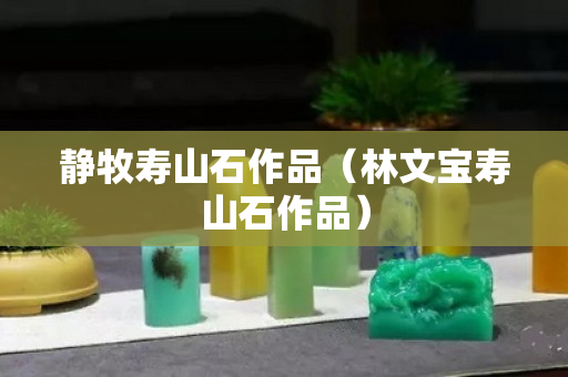 靜牧壽山石作品（林文寶壽山石作品）