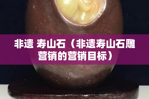 非遺 壽山石（非遺壽山石雕營(yíng)銷的營(yíng)銷目標(biāo)）