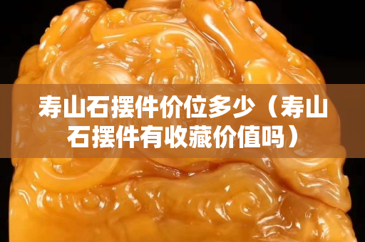 壽山石擺件價位多少（壽山石擺件有收藏價值嗎）