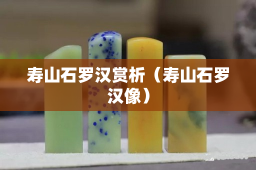 壽山石羅漢賞析（壽山石羅漢像）