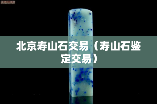 北京壽山石交易（壽山石鑒定交易）