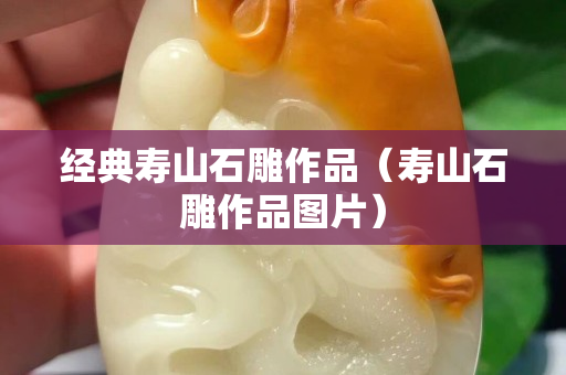 經(jīng)典壽山石雕作品（壽山石雕作品圖片）