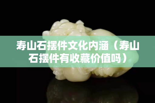 壽山石擺件文化內涵（壽山石擺件有收藏價值嗎）