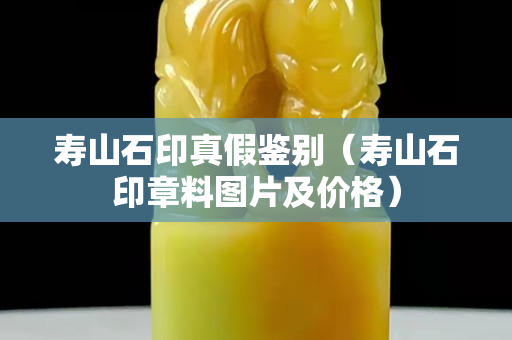 壽山石印真假鑒別（壽山石印章料圖片及價格）