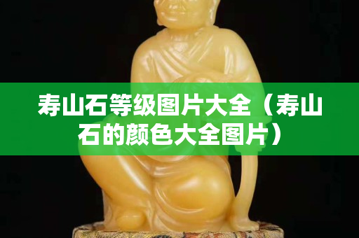 壽山石等級圖片大全（壽山石的顏色大全圖片）