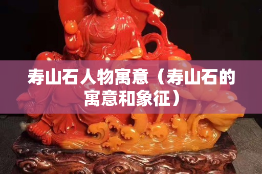 壽山石人物寓意（壽山石的寓意和象征）