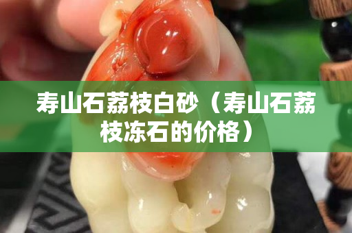 壽山石荔枝白砂（壽山石荔枝凍石的價格）