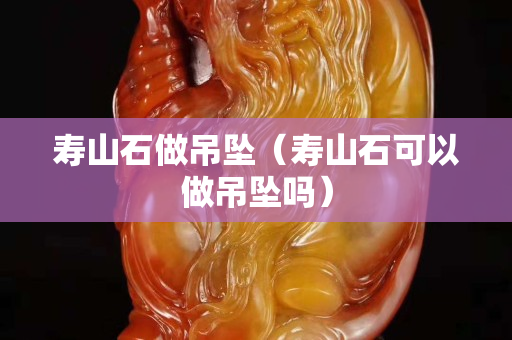壽山石做吊墜（壽山石可以做吊墜嗎）