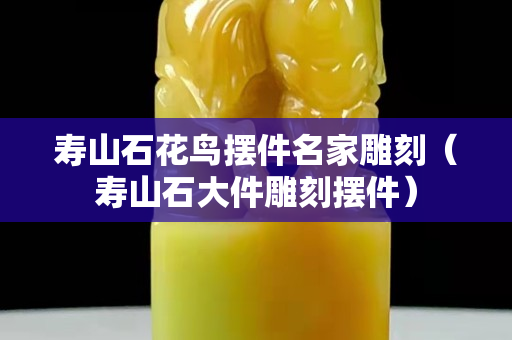 壽山石花鳥擺件名家雕刻（壽山石大件雕刻擺件）