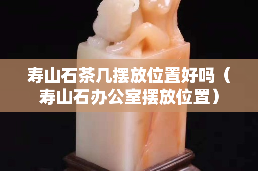 壽山石茶幾擺放位置好嗎（壽山石辦公室擺放位置）