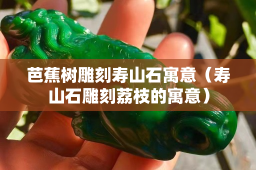 芭蕉樹雕刻壽山石寓意（壽山石雕刻荔枝的寓意）