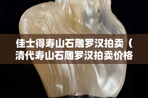 佳士得壽山石雕羅漢拍賣（清代壽山石雕羅漢拍賣價格）