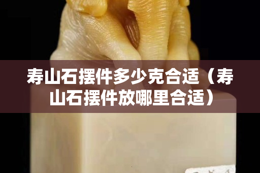 壽山石擺件多少克合適（壽山石擺件放哪里合適）
