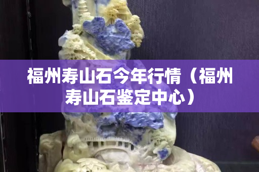 福州壽山石今年行情（福州壽山石鑒定中心）