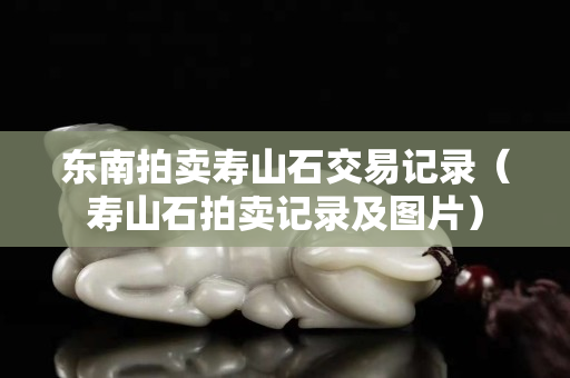 東南拍賣壽山石交易記錄（壽山石拍賣記錄及圖片）