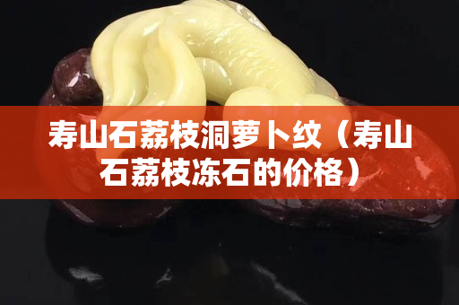 壽山石荔枝洞蘿卜紋（壽山石荔枝凍石的價(jià)格）