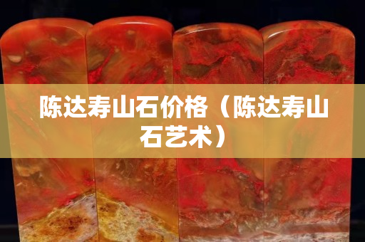 陳達(dá)壽山石價(jià)格（陳達(dá)壽山石藝術(shù)）