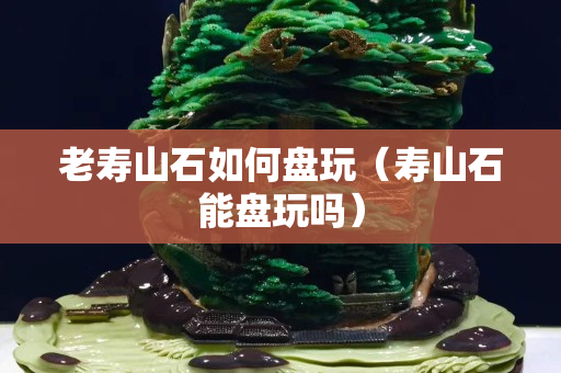 老壽山石如何盤玩（壽山石能盤玩嗎）