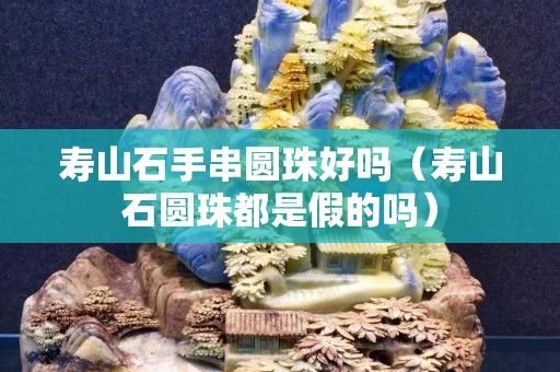 壽山石手串圓珠好嗎（壽山石圓珠都是假的嗎）