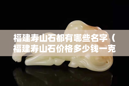 福建壽山石都有哪些名字（福建壽山石價格多少錢一克）