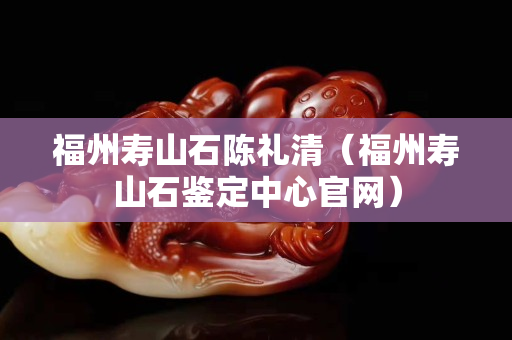 福州壽山石陳禮清（福州壽山石鑒定中心官網）