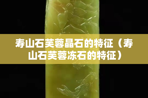 壽山石芙蓉晶石的特征（壽山石芙蓉凍石的特征）
